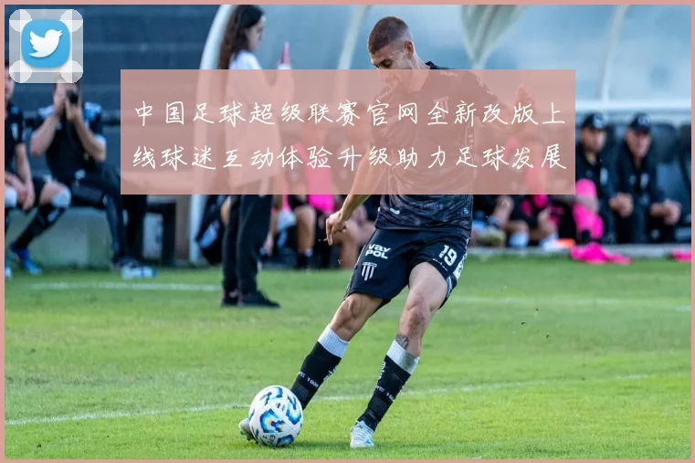 中国足球超级联赛官网全新改版上线球迷互动体验升级助力足球发展